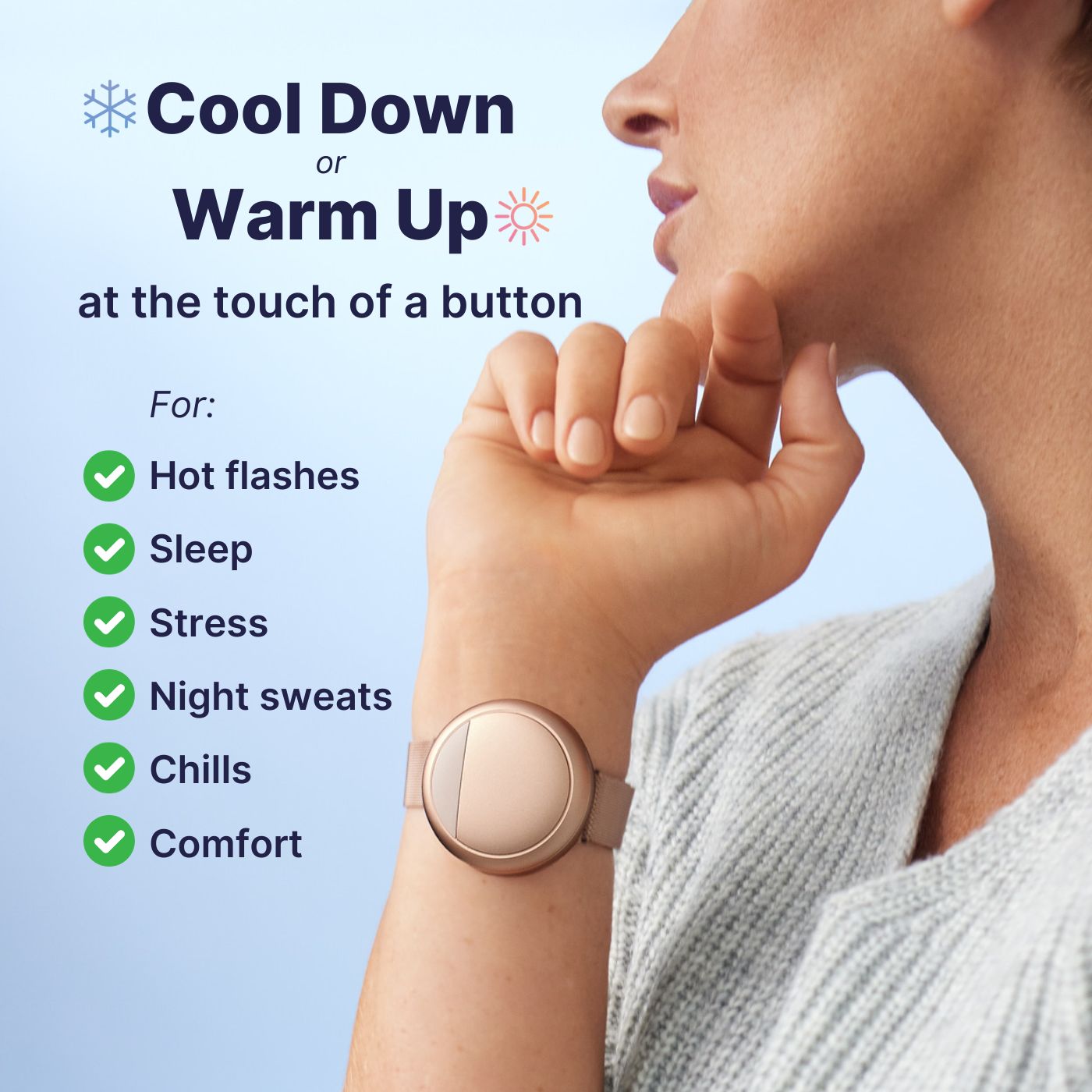 Cool down or warm up at the touch of a button. Use this device for hot flashes, sleep, stress, night sweats, chills, and comfort.